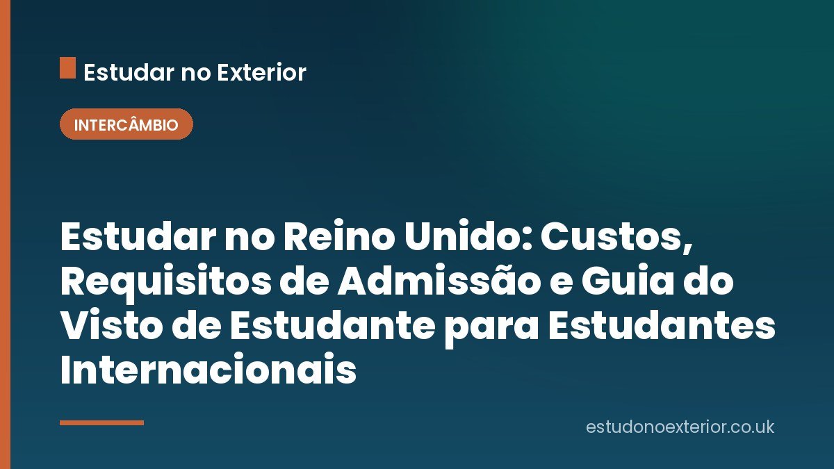 Estudar no Reino Unido: Custos, Requisitos de Admissão e Guia do Visto de Estudante para Estudantes Internacionais